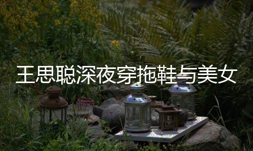 边抽站街饭 王思潇洒夜穿与美烟好女约拖鞋聪深
