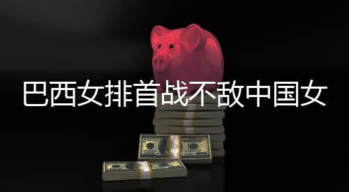 巴西不敌 巴中国赞中国女排西队后大女排女排长赛首战