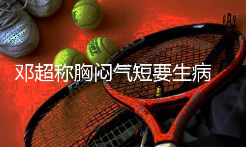 闷气俪空邓超短要调开度 吐称胸槽孙生病