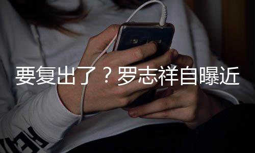 近况志祥自曝状态 现罗好要复音棚出了身录